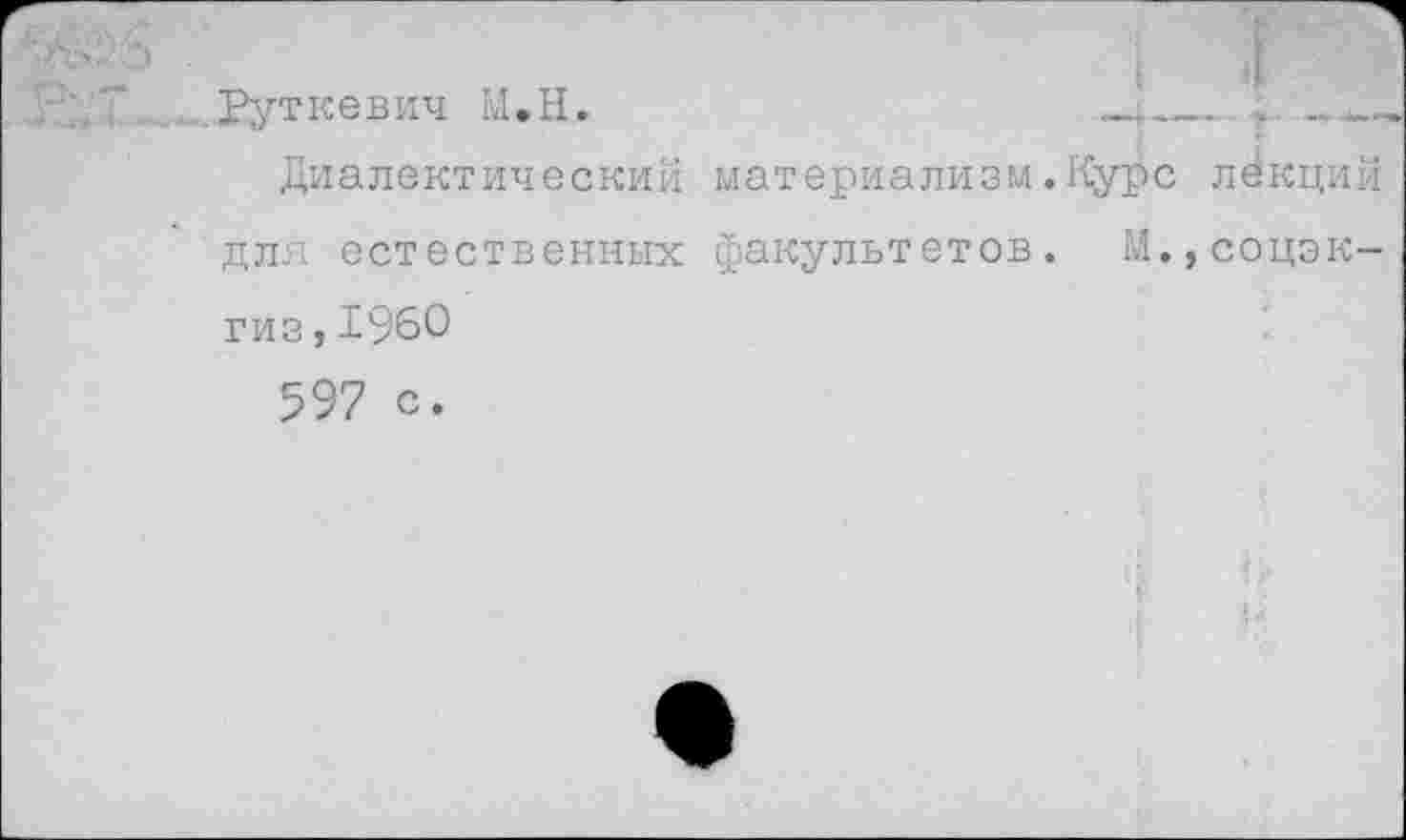 ﻿..... Руткевич М.Н.	»ц__ . —„
Диалектический материализм.Курс лекций для естественных факультетов. М.,соцэк-гиз,1960
597 с.